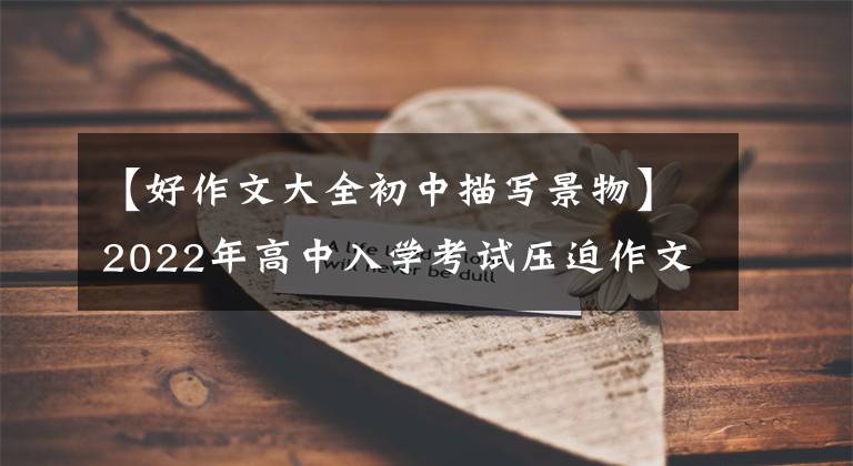 【好作文大全初中描写景物】2022年高中入学考试压迫作文：不可错过的风景《范文6篇》