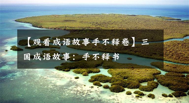 【观看成语故事手不释卷】三国成语故事：手不释书