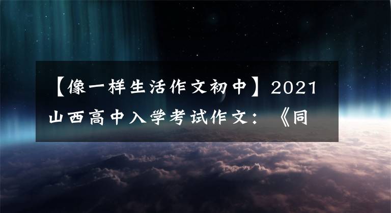【像一样生活作文初中】2021山西高中入学考试作文：《同样的生活》