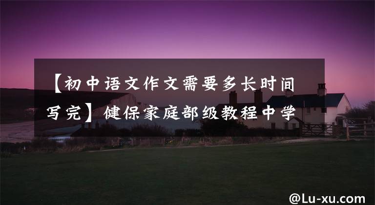 【初中语文作文需要多长时间写完】健保家庭部级教程中学生写作文的基本思路是不会写作文的。快点儿见。