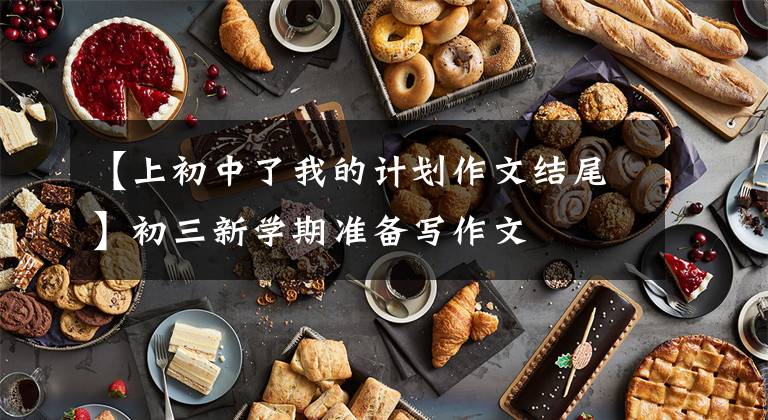 【上初中了我的计划作文结尾】初三新学期准备写作文
