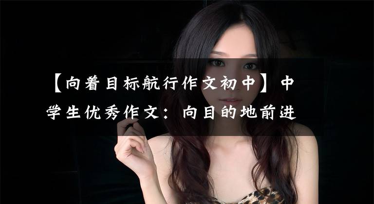 【向着目标航行作文初中】中学生优秀作文：向目的地前进