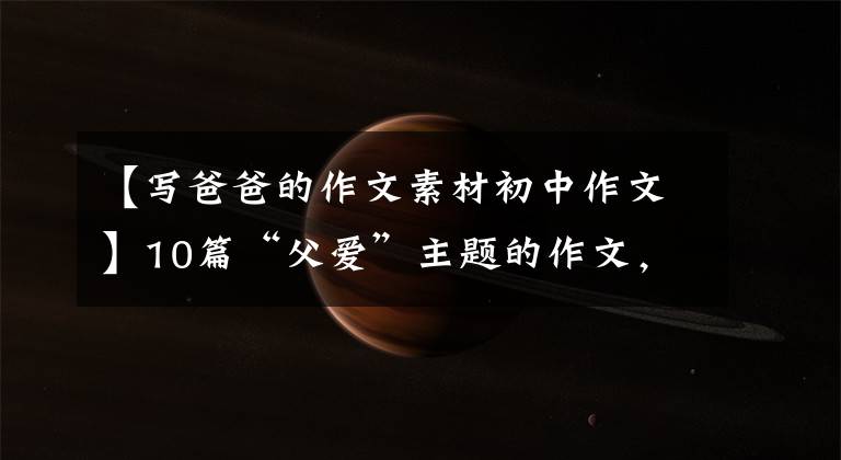 【写爸爸的作文素材初中作文】10篇“父爱”主题的作文，2022届考生收藏。
