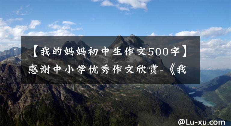 【我的妈妈初中生作文500字】感谢中小学优秀作文欣赏-《我的妈妈》作文500字(精选范文5篇)