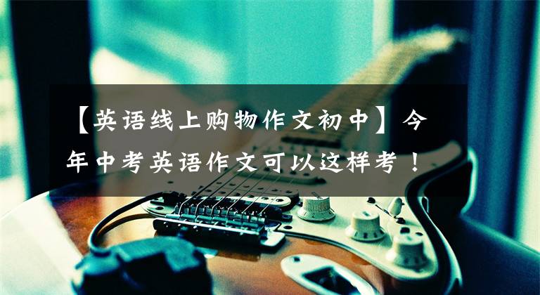 【英语线上购物作文初中】今年中考英语作文可以这样考！20个热门话题(反“传染病”/网上购物)和范式