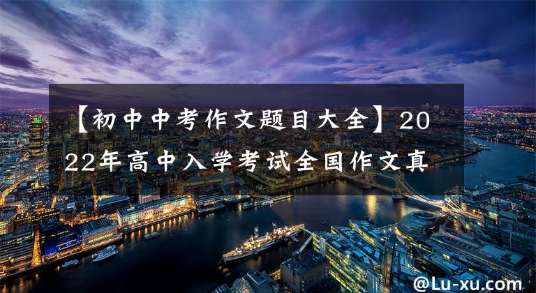 【初中中考作文题目大全】2022年高中入学考试全国作文真题摘要，又被挤出来了