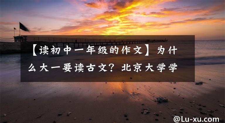【读初中一年级的作文】为什么大一要读古文？北京大学学霸告诉你，读和不读之间的差别很大。