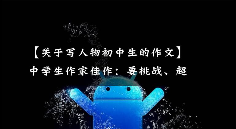 【关于写人物初中生的作文】中学生作家佳作：要挑战、超越和突破逆境