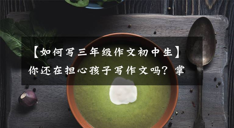 【如何写三年级作文初中生】你还在担心孩子写作文吗？掌握这三个阶段，轻松地写好作文