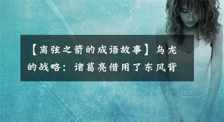 【离弦之箭的成语故事】乌龙的战略：诸葛亮借用了东风背后的深层含义。