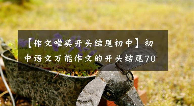 【作文唯美开头结尾初中】初中语文万能作文的开头结尾70段，写作文用的很惊艳，建议摘录。