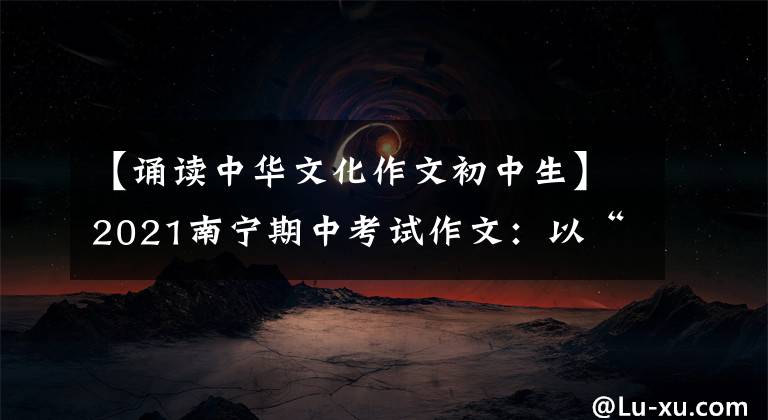 【诵读中华文化作文初中生】2021南宁期中考试作文：以“我和传统文化”为话题，以自制为题目写记叙文。