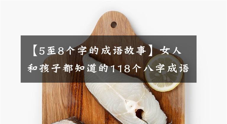 【5至8个字的成语故事】女人和孩子都知道的118个八字成语向我们的孩子解释说：不要忘记国学典故。