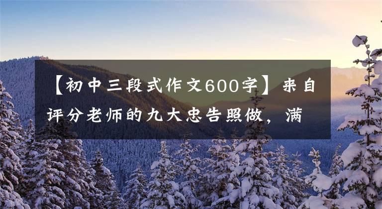 【初中三段式作文600字】来自评分老师的九大忠告照做，满分作文无忧！