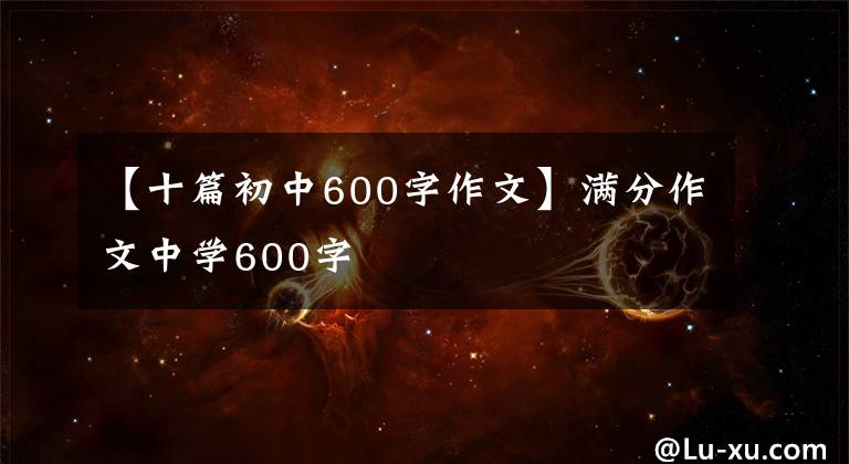【十篇初中600字作文】满分作文中学600字