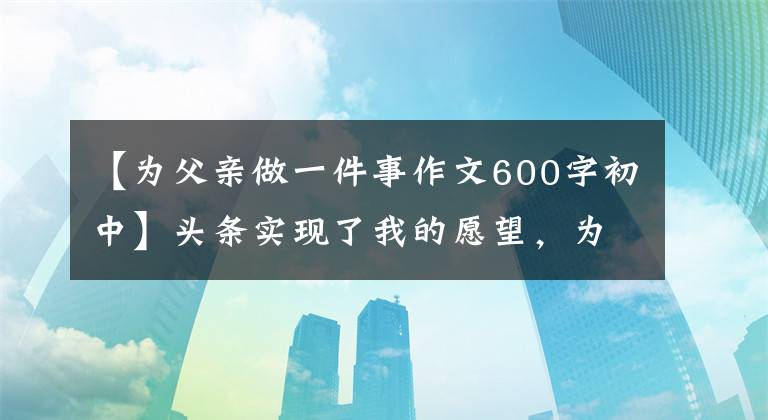 【为父亲做一件事作文600字初中】头条实现了我的愿望，为父母做了最有意义的事
