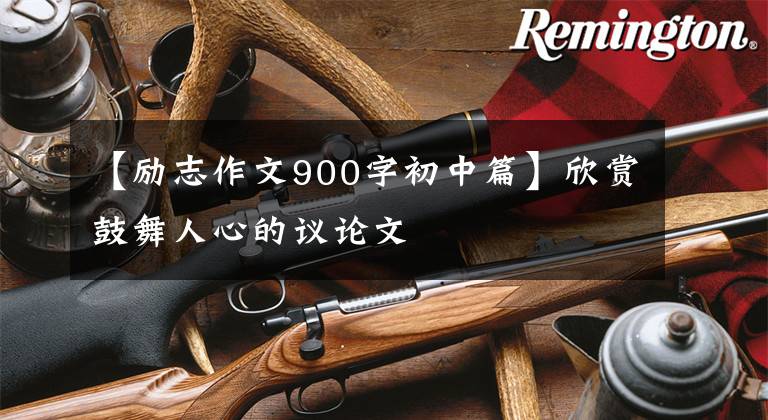 【励志作文900字初中篇】欣赏鼓舞人心的议论文