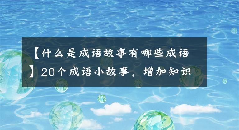 【什么是成语故事有哪些成语】20个成语小故事，增加知识，提高智慧