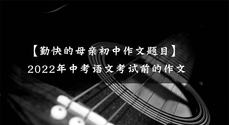 【勤快的母亲初中作文题目】2022年中考语文考试前的作文猜想(12度高频选题作文)