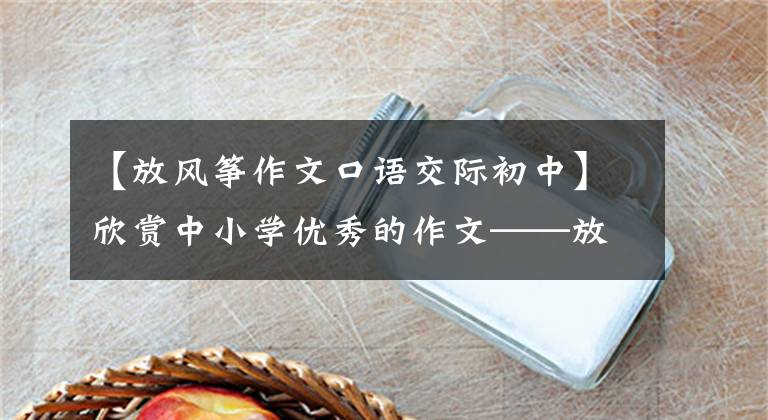 【放风筝作文口语交际初中】欣赏中小学优秀的作文——放风筝作文、放风筝过程作文(选编5篇)