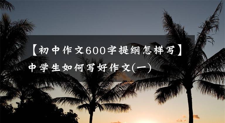 【初中作文600字提纲怎样写】中学生如何写好作文(一)