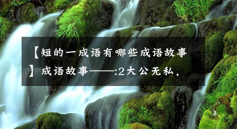 【短的一成语有哪些成语故事】成语故事——:2大公无私，短小精悍，深深吸干。