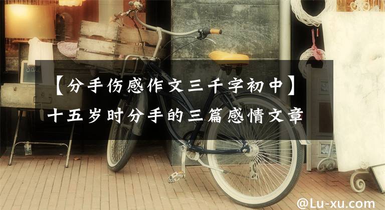 【分手伤感作文三千字初中】十五岁时分手的三篇感情文章，那是我的青春。