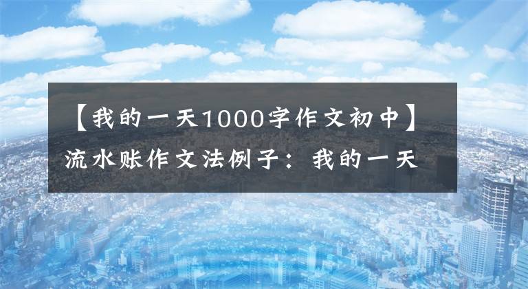 【我的一天1000字作文初中】流水账作文法例子：我的一天