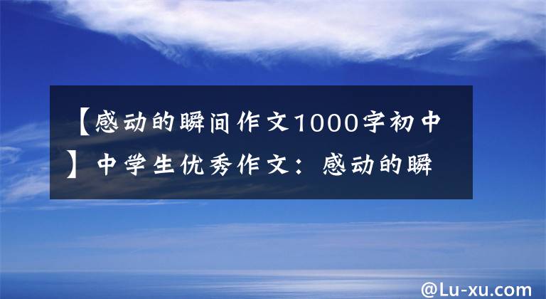【感动的瞬间作文1000字初中】中学生优秀作文：感动的瞬间