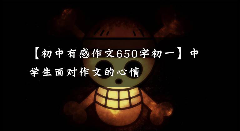 【初中有感作文650字初一】中学生面对作文的心情