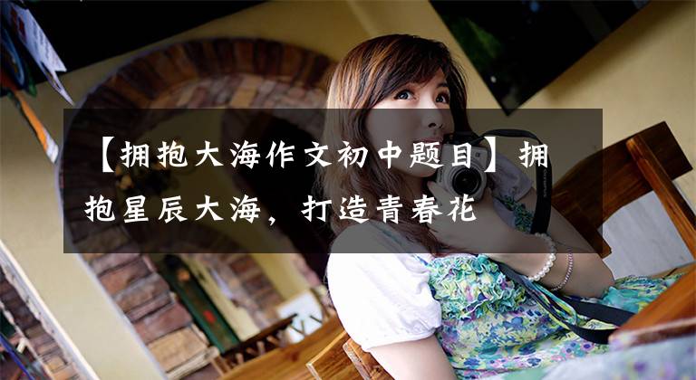 【拥抱大海作文初中题目】拥抱星辰大海，打造青春花