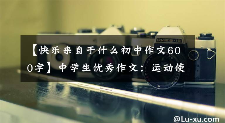 【快乐来自于什么初中作文600字】中学生优秀作文：运动使我幸福