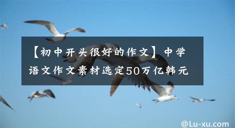 【初中开头很好的作文】中学语文作文素材选定50万亿韩元！万能作文的开始