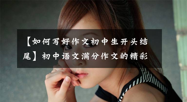 【如何写好作文初中生开头结尾】初中语文满分作文的精彩开始结束，考试作文这样写，多得5-8分