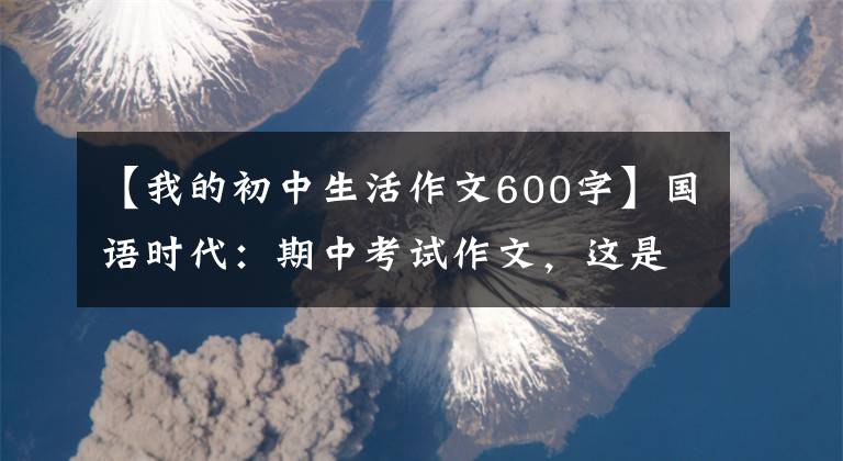 【我的初中生活作文600字】国语时代：期中考试作文，这是我想要的