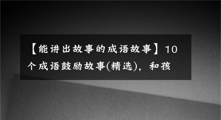 【能讲出故事的成语故事】10个成语鼓励故事(精选)，和孩子说话，赋予智慧，鼓励奋发向上