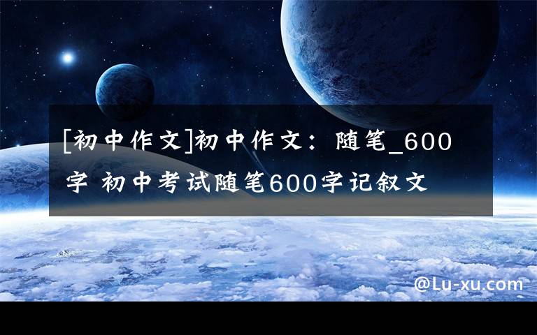 [初中作文]初中作文：随笔_600字 初中考试随笔600字记叙文