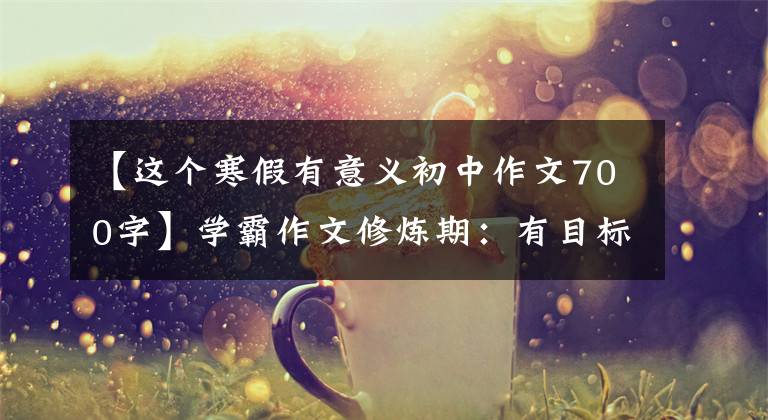 【这个寒假有意义初中作文700字】学霸作文修炼期：有目标期日记可以坚持，范文《我的寒假生活》可以看。