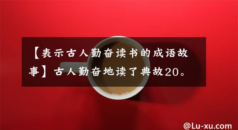 【表示古人勤奋读书的成语故事】古人勤奋地读了典故20。