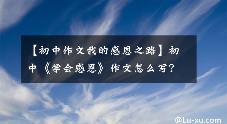 【初中作文我的感恩之路】初中《学会感恩》作文怎么写？你看语文老师给你写了一篇范文
