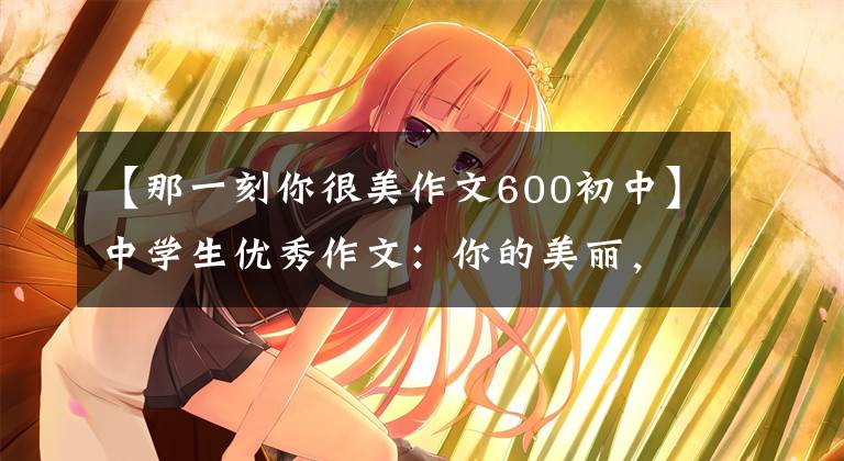 【那一刻你很美作文600初中】中学生优秀作文：你的美丽，照亮我的心