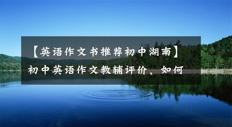 【英语作文书推荐初中湖南】初中英语作文教辅评价，如何选择一本适合自己的作文书？