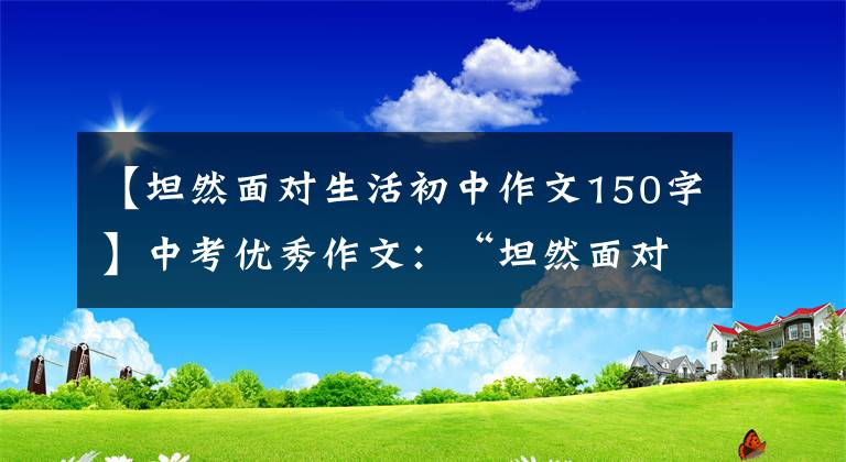 【坦然面对生活初中作文150字】中考优秀作文：“坦然面对”话题作文“附两篇范文”