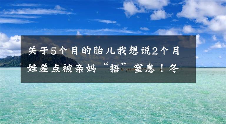 关于5个月的胎儿我想说2个月娃差点被亲妈“捂”窒息！冬季保暖，这些方式要不得