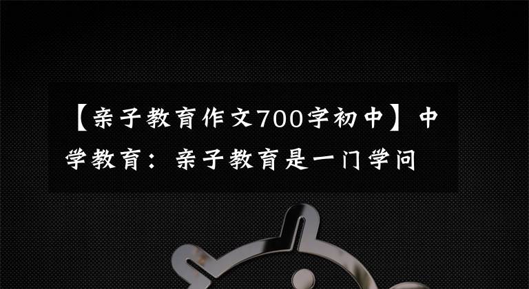 【亲子教育作文700字初中】中学教育：亲子教育是一门学问