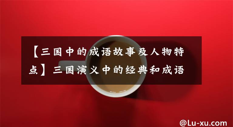 【三国中的成语故事及人物特点】三国演义中的经典和成语故事使人物分析变得淋漓尽致