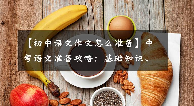 【初中语文作文怎么准备】中考语文准备攻略：基础知识、古代文学、现代文学阅读、作文写作。