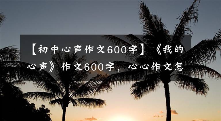 【初中心声作文600字】《我的心声》作文600字，心心作文怎么写？