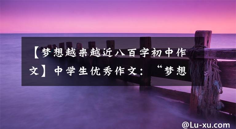 【梦想越来越近八百字初中作文】中学生优秀作文：“梦想”主题作文