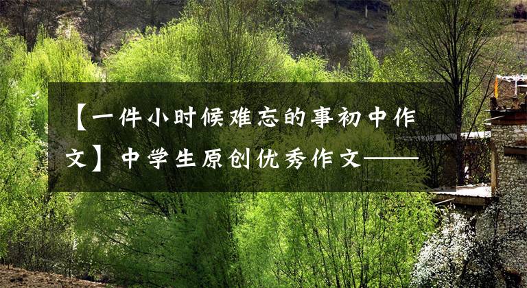 【一件小时候难忘的事初中作文】中学生原创优秀作文——真的很难忘